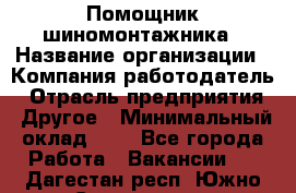 Помощник шиномонтажника › Название организации ­ Компания-работодатель › Отрасль предприятия ­ Другое › Минимальный оклад ­ 1 - Все города Работа » Вакансии   . Дагестан респ.,Южно-Сухокумск г.